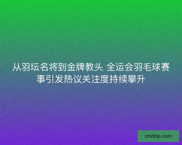 从羽坛名将到金牌教头 全运会羽毛球赛事引发热议关注度持续攀升