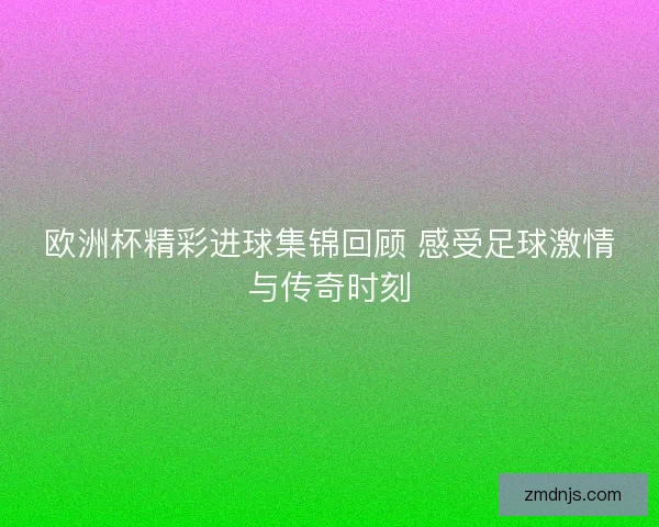 欧洲杯精彩进球集锦回顾 感受足球激情与传奇时刻