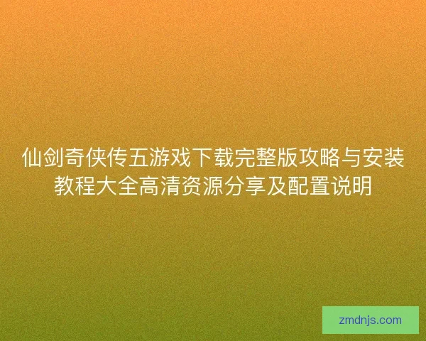 仙剑奇侠传五游戏下载完整版攻略与安装教程大全高清资源分享及配置说明