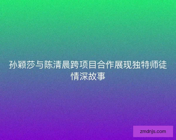 孙颖莎与陈清晨跨项目合作展现独特师徒情深故事