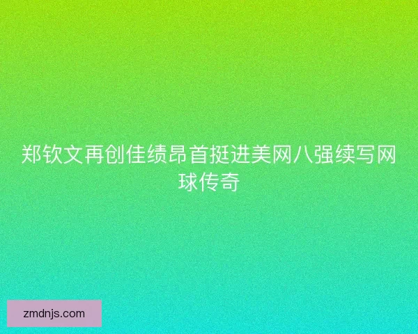 郑钦文再创佳绩昂首挺进美网八强续写网球传奇