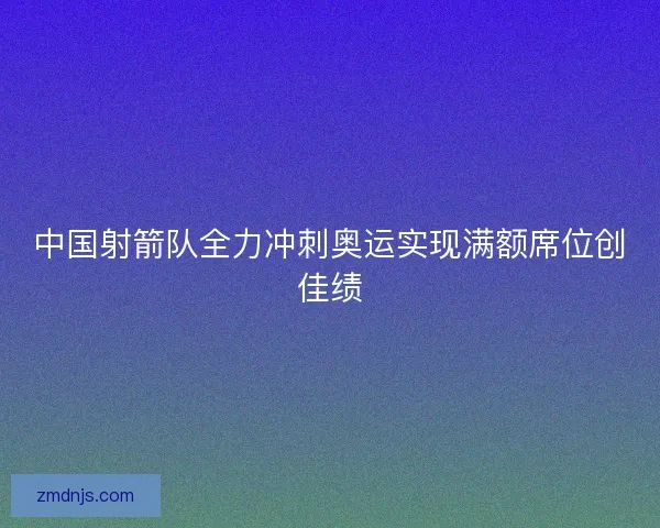 中国射箭队全力冲刺奥运实现满额席位创佳绩