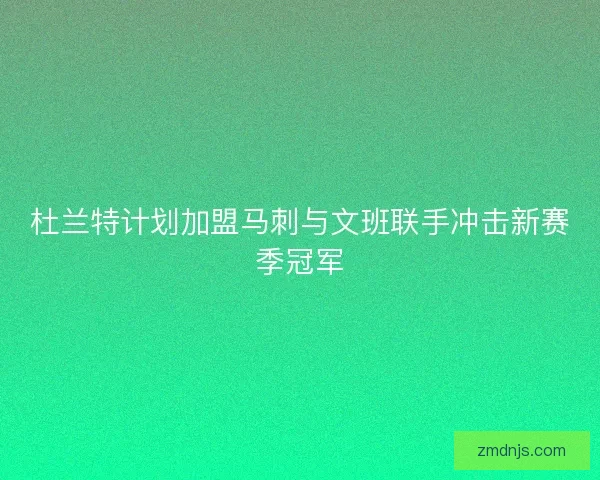 杜兰特计划加盟马刺与文班联手冲击新赛季冠军