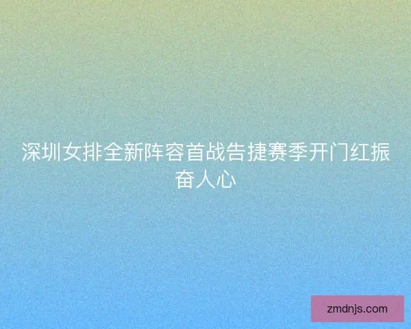 深圳女排全新阵容首战告捷赛季开门红振奋人心