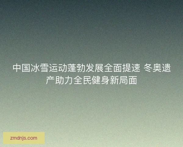 中国冰雪运动蓬勃发展全面提速 冬奥遗产助力全民健身新局面 中国冰雪运动蓬勃发展全面提速 冬奥遗产助力全民健身新局面