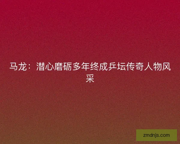 马龙:潜心磨砺多年终成乒坛传奇人物风采 马龙:潜心磨砺多年终成乒坛传奇人物风采