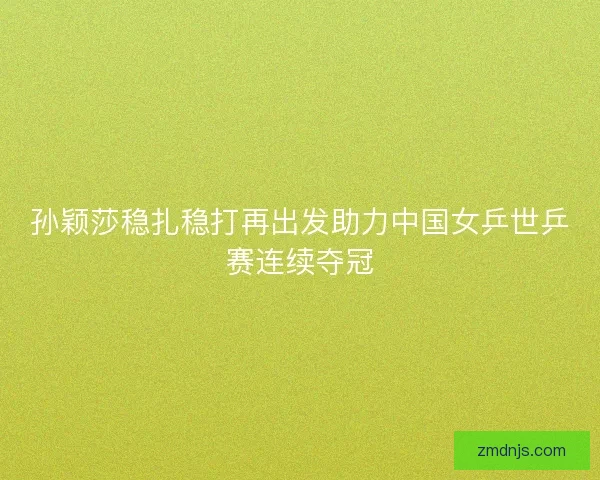 孙颖莎稳扎稳打再出发助力中国女乒世乒赛连续夺冠