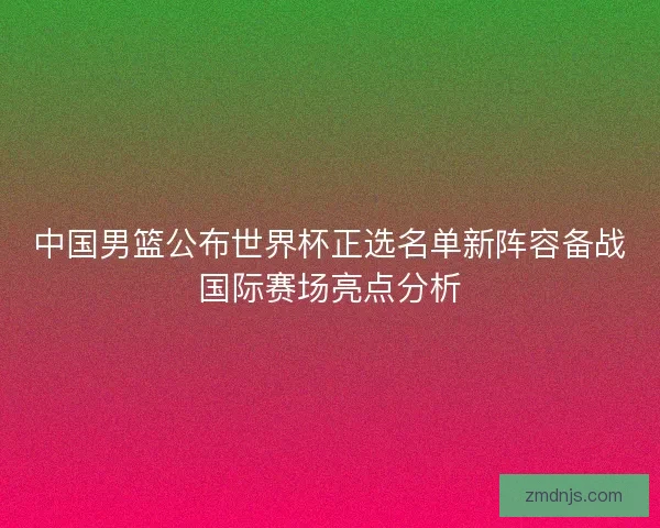 中国男篮公布世界杯正选名单新阵容备战国际赛场亮点分析