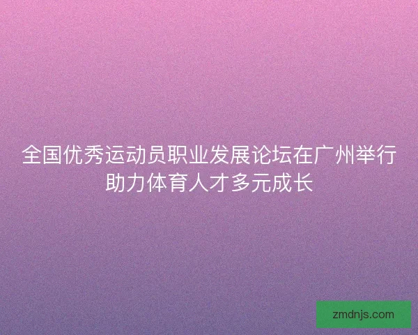 全国优秀运动员职业发展论坛在广州举行助力体育人才多元成长 全国优秀运动员职业发展论坛在广州举行助力体育人才多元成长