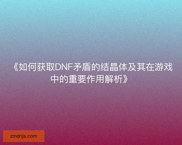 《如何获取DNF矛盾的结晶体及其在游戏中的重要作用解析》 《如何获取DNF矛盾的结晶体及其在游戏中的重要作用解析》