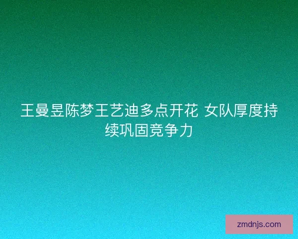 王曼昱陈梦王艺迪多点开花 女队厚度持续巩固竞争力