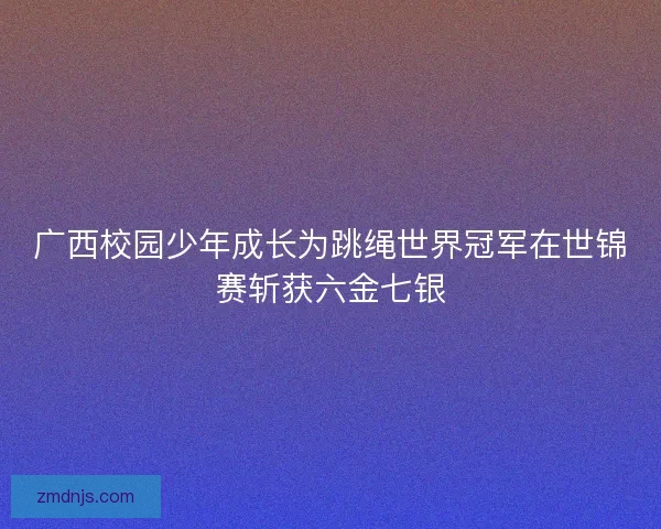 广西校园少年成长为跳绳世界冠军在世锦赛斩获六金七银