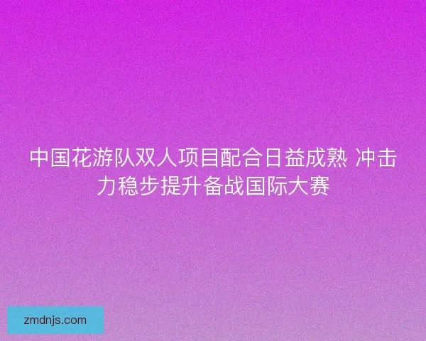 中国花游队双人项目配合日益成熟 冲击力稳步提升备战国际大赛