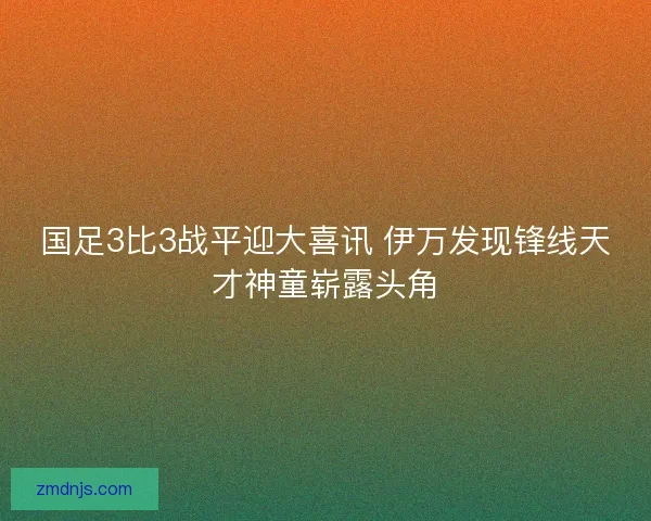 国足3比3战平迎大喜讯 伊万发现锋线天才神童崭露头角 国足3比3战平迎大喜讯 伊万发现锋线天才神童崭露头角